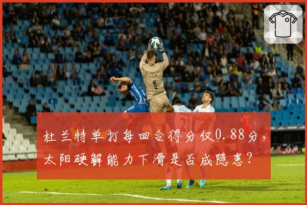 杜兰特单打每回合得分仅0.88分,太阳硬解能力下滑是否成隐患?