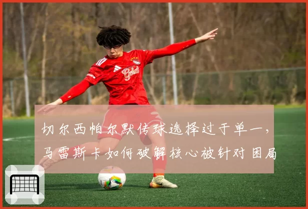 切尔西帕尔默传球选择过于单一，马雷斯卡如何破解核心被针对困局？