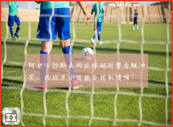 阿尔卡拉斯美网发球超时警告酿冲突，西班牙小将能否控制情绪？