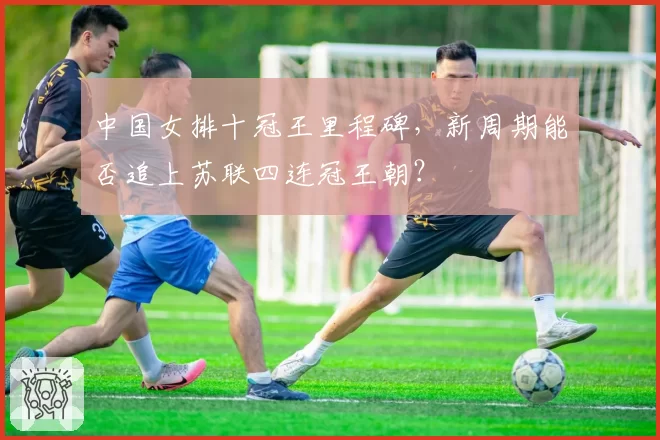 中国女排十冠王里程碑，新周期能否追上苏联四连冠王朝？