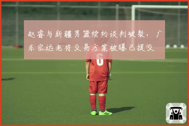 赵睿与新疆男篮续约谈判破裂，广东宏远老将交易方案被曝已提交