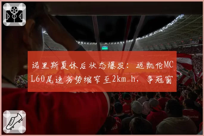 诺里斯夏休后状态爆发：迈凯伦MCL60尾速劣势缩窄至2km_h，争冠窗口开启
