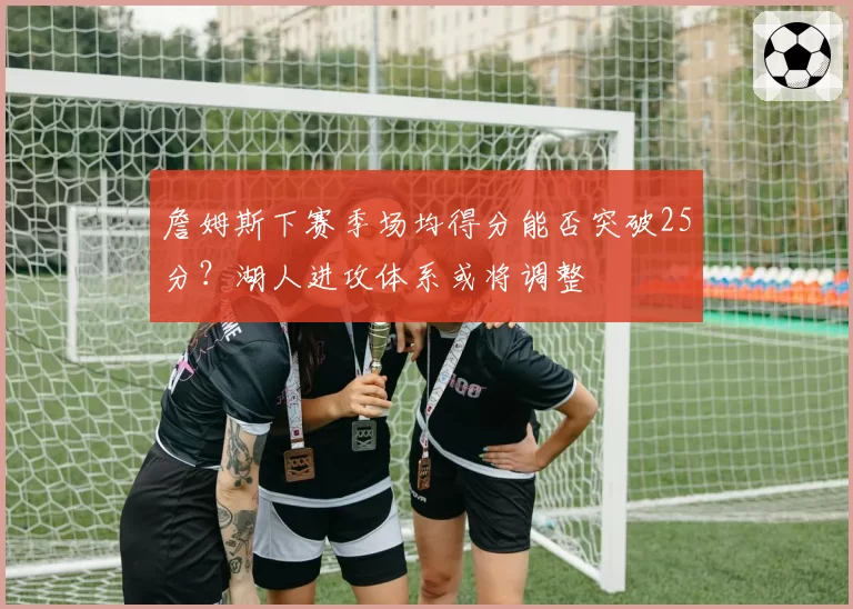 詹姆斯下赛季场均得分能否突破25分?湖人进攻体系或将调整