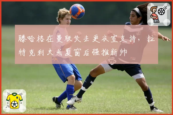 滕哈格在曼联失去更衣室支持,拉特克利夫或夏窗后强推新帅