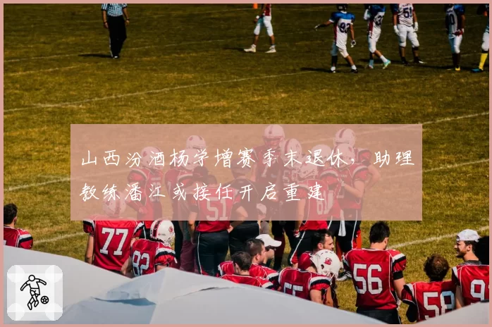 山西汾酒杨学增赛季末退休，助理教练潘江或接任开启重建