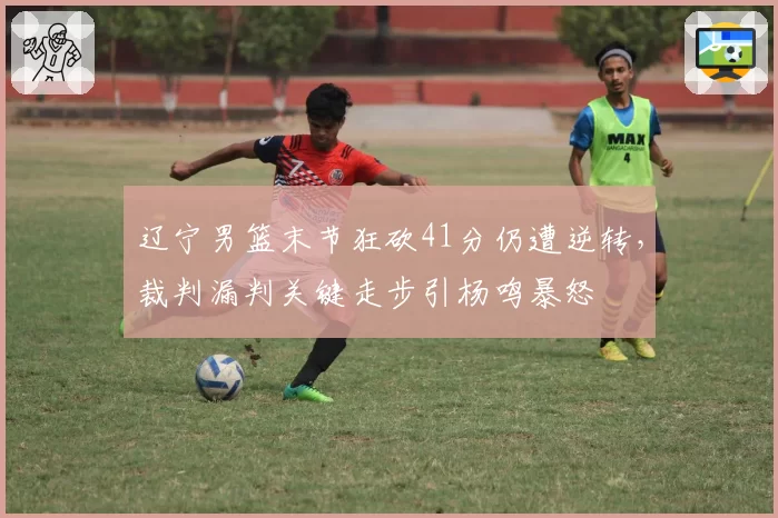 辽宁男篮末节狂砍41分仍遭逆转，裁判漏判关键走步引杨鸣暴怒