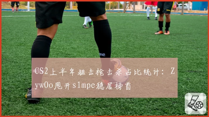 CS2上半年狙击枪击杀占比统计:ZywOo甩开s1mpe稳居榜首