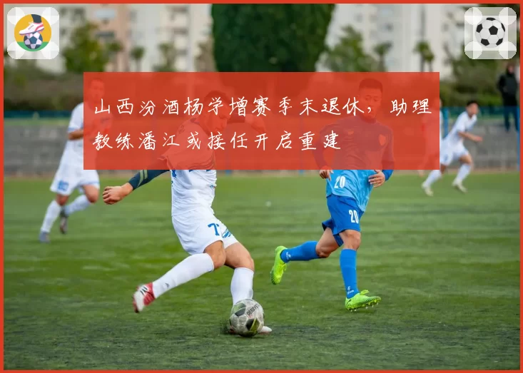 山西汾酒杨学增赛季末退休，助理教练潘江或接任开启重建