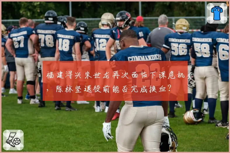 福建浔兴朱世龙再次面临下课危机,陈林坚退役前能否完成换血?