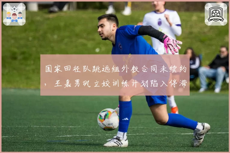 国家田径队跳远组外教合同未续约，王嘉男巩立姣训练计划陷入停滞