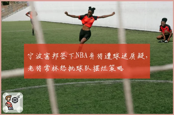 宁波富邦签下NBA弃将遭球迷质疑,老将常林怒批球队摆烂策略