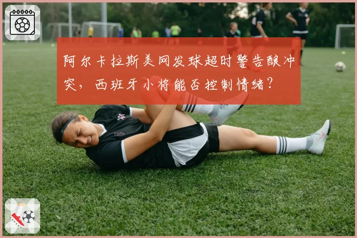 阿尔卡拉斯美网发球超时警告酿冲突，西班牙小将能否控制情绪？