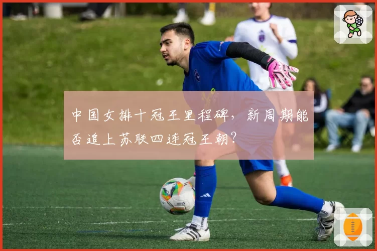 中国女排十冠王里程碑，新周期能否追上苏联四连冠王朝？
