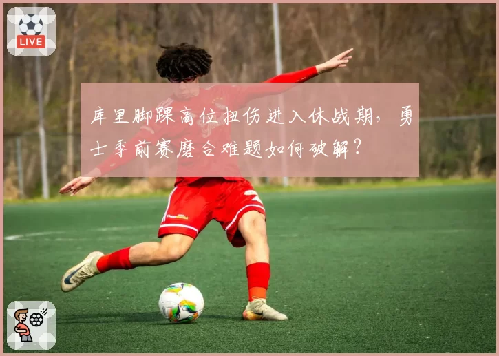 库里脚踝高位扭伤进入休战期，勇士季前赛磨合难题如何破解？