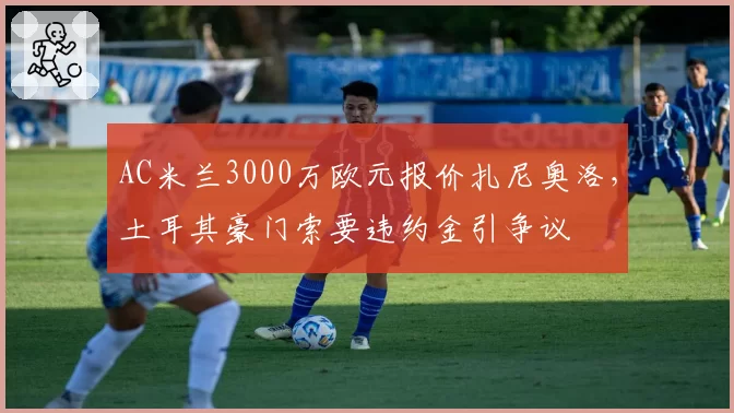 AC米兰3000万欧元报价扎尼奥洛，土耳其豪门索要违约金引争议