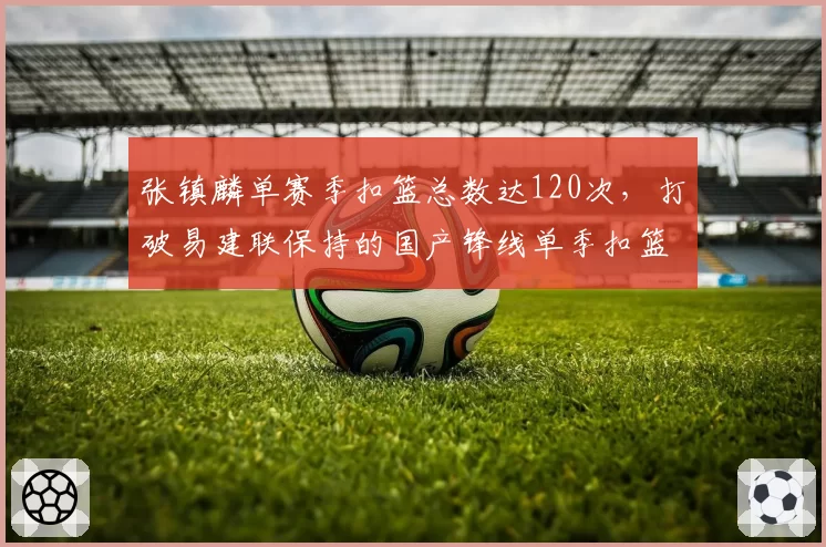 张镇麟单赛季扣篮总数达120次,打破易建联保持的国产锋线单季扣篮纪录