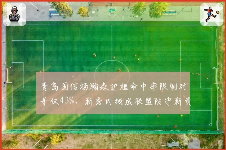 青岛国信杨瀚森护框命中率限制对手仅43%,新秀内线成联盟防守新贵
