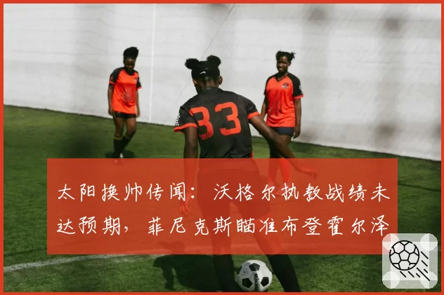 太阳换帅传闻：沃格尔执教战绩未达预期，菲尼克斯瞄准布登霍尔泽