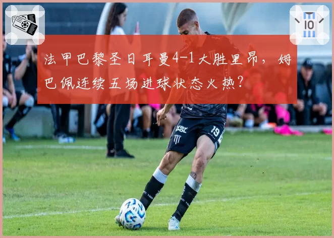 法甲巴黎圣日耳曼4-1大胜里昂,姆巴佩连续五场进球状态火热?