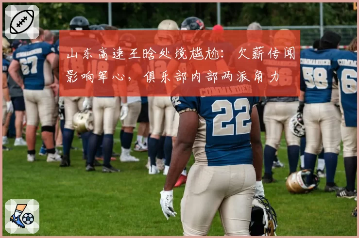 山东高速王晗处境尴尬：欠薪传闻影响军心，俱乐部内部两派角力