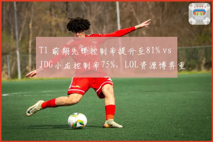T1 前期先锋控制率提升至81% vs JDG小龙控制率75%,LOL资源博弈重心中期转向