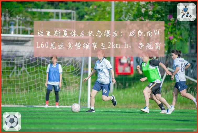 诺里斯夏休后状态爆发：迈凯伦MCL60尾速劣势缩窄至2km_h，争冠窗口开启