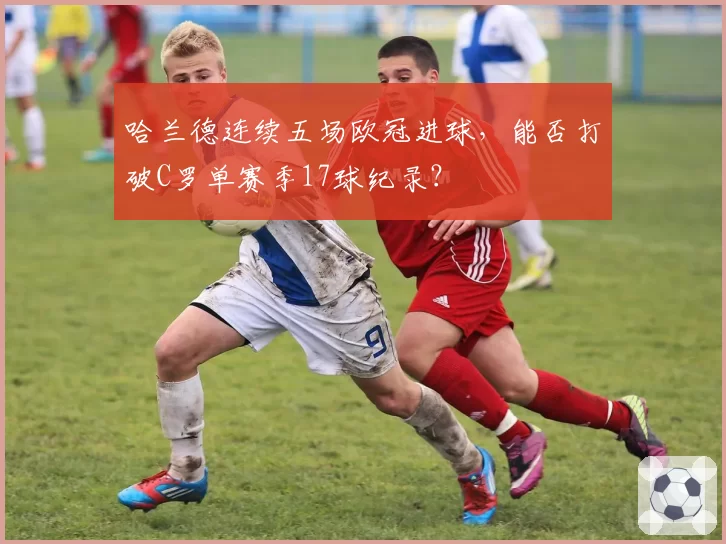 哈兰德连续五场欧冠进球，能否打破C罗单赛季17球纪录？