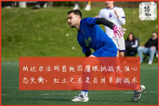 纳达尔法网首轮因鹰眼挑战失准心态失衡,红土之王是否该革新战术适应科技?
