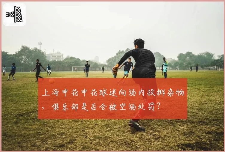 上海申花申花球迷向场内投掷杂物,俱乐部是否会被空场处罚?