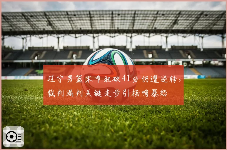 辽宁男篮末节狂砍41分仍遭逆转，裁判漏判关键走步引杨鸣暴怒