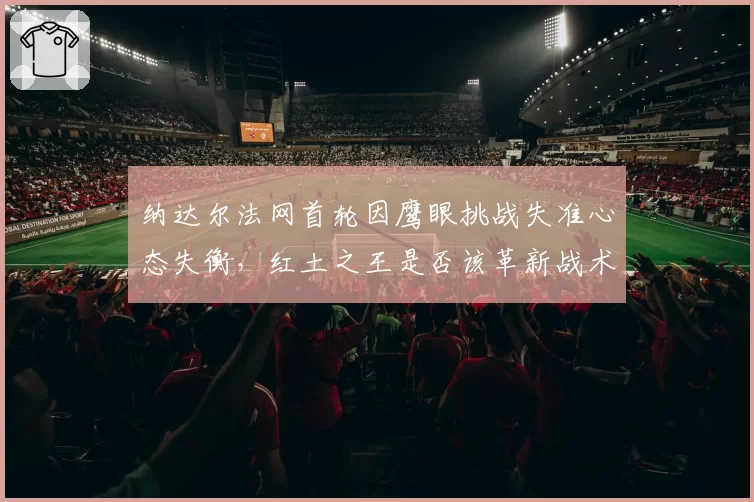 纳达尔法网首轮因鹰眼挑战失准心态失衡,红土之王是否该革新战术适应科技?