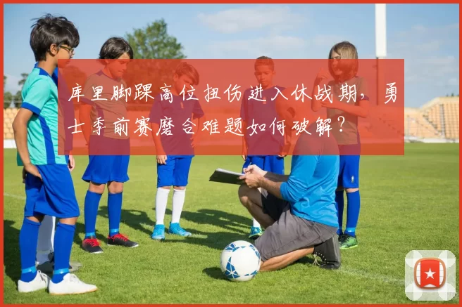 库里脚踝高位扭伤进入休战期，勇士季前赛磨合难题如何破解？