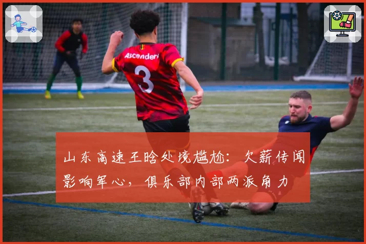 山东高速王晗处境尴尬：欠薪传闻影响军心，俱乐部内部两派角力