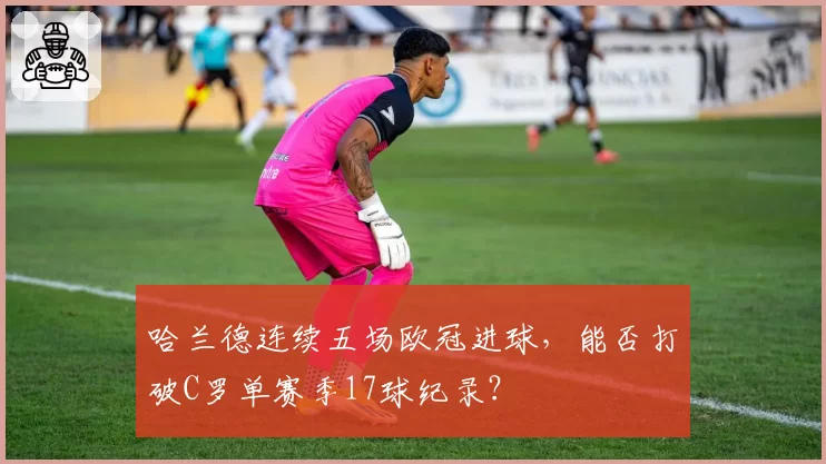 哈兰德连续五场欧冠进球，能否打破C罗单赛季17球纪录？