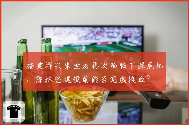 福建浔兴朱世龙再次面临下课危机,陈林坚退役前能否完成换血?