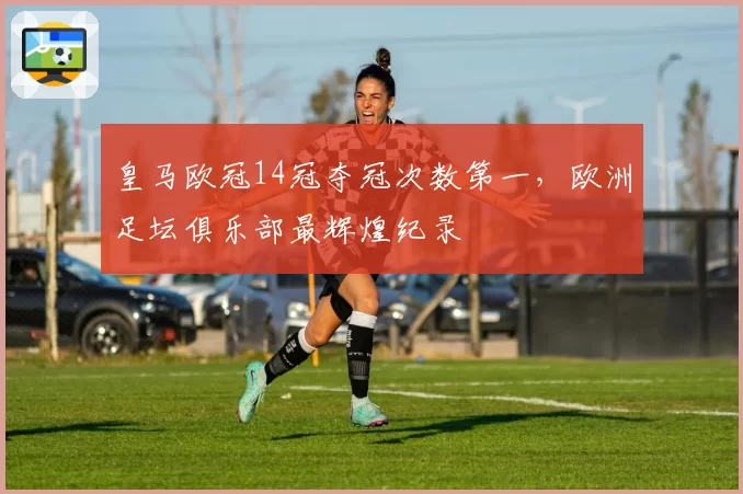 皇马欧冠14冠夺冠次数第一，欧洲足坛俱乐部最辉煌纪录